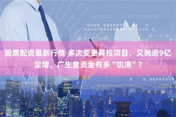 股票配资最新行情 多次变更募投项目，又抛逾9亿定增，广生堂资金有多“饥渴”？