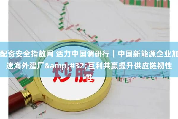 配资安全指数网 活力中国调研行｜中国新能源企业加速海外建厂&#32;互利共赢提升供应链韧性