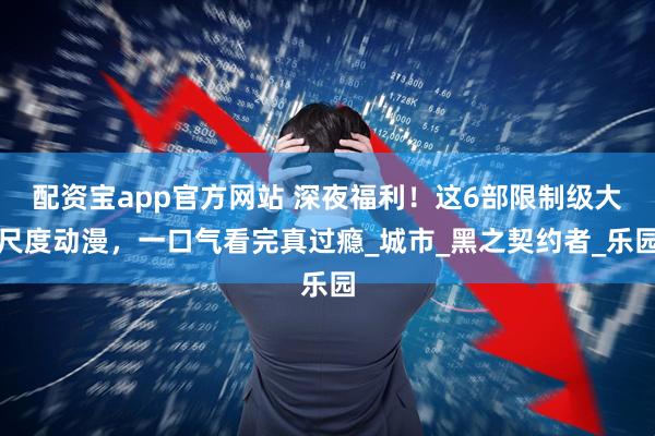 配资宝app官方网站 深夜福利！这6部限制级大尺度动漫，一口气看完真过瘾_城市_黑之契约者_乐园