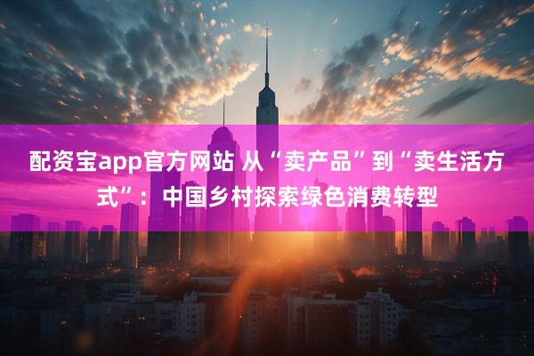配资宝app官方网站 从“卖产品”到“卖生活方式”：中国乡村探索绿色消费转型