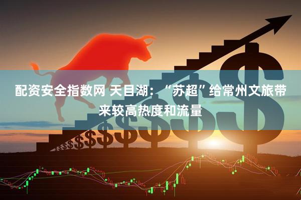 配资安全指数网 天目湖：“苏超”给常州文旅带来较高热度和流量