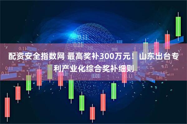 配资安全指数网 最高奖补300万元!山东出台专利产业化综合奖补细则
