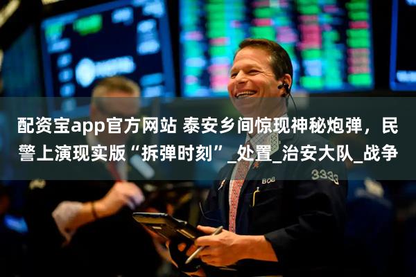 配资宝app官方网站 泰安乡间惊现神秘炮弹，民警上演现实版“拆弹时刻”_处置_治安大队_战争