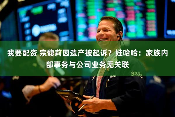 我要配资 宗馥莉因遗产被起诉？娃哈哈：家族内部事务与公司业务无关联