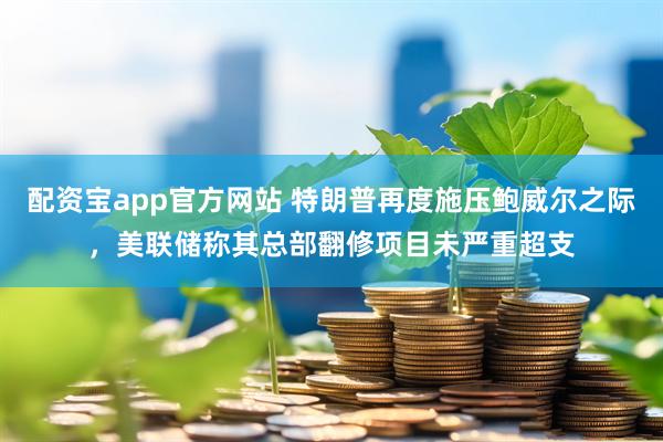配资宝app官方网站 特朗普再度施压鲍威尔之际，美联储称其总部翻修项目未严重超支