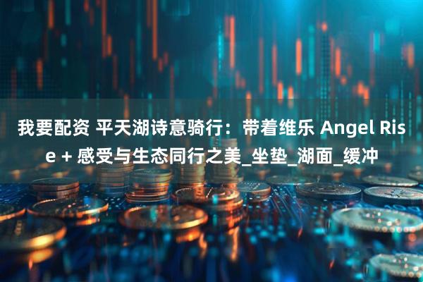 我要配资 平天湖诗意骑行：带着维乐 Angel Rise + 感受与生态同行之美_坐垫_湖面_缓冲