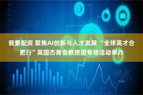 我要配资 聚焦AI创新与人才发展 “全球英才合肥行”英国杰青会教授团专场活动举办