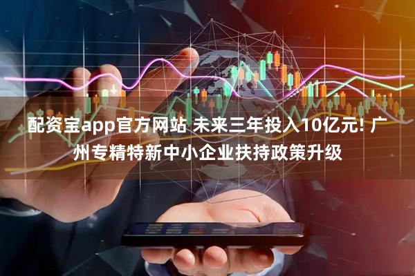 配资宝app官方网站 未来三年投入10亿元! 广州专精特新中小企业扶持政策升级