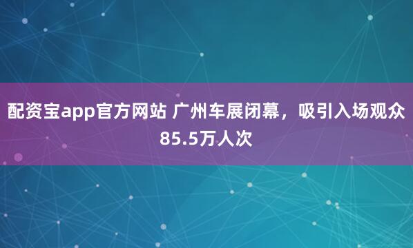 配资宝app官方网站 广州车展闭幕，吸引入场观众85.5万人次