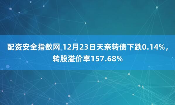 配资安全指数网 12月23日天奈转债下跌0.14%，转股溢价率157.68%