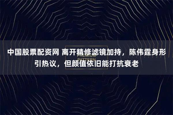 中国股票配资网 离开精修滤镜加持,陈伟霆身形引热议,但颜值依旧能打抗衰老