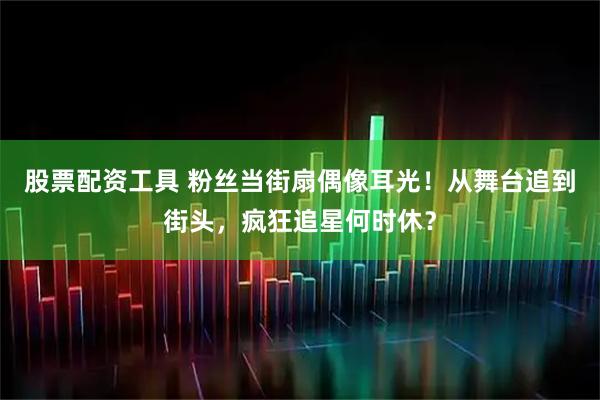 股票配资工具 粉丝当街扇偶像耳光！从舞台追到街头，疯狂追星何时休？