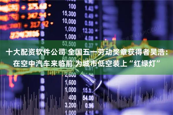 十大配资软件公司 全国五一劳动奖章获得者吴浩：在空中汽车来临前 为城市低空装上“红绿灯”
