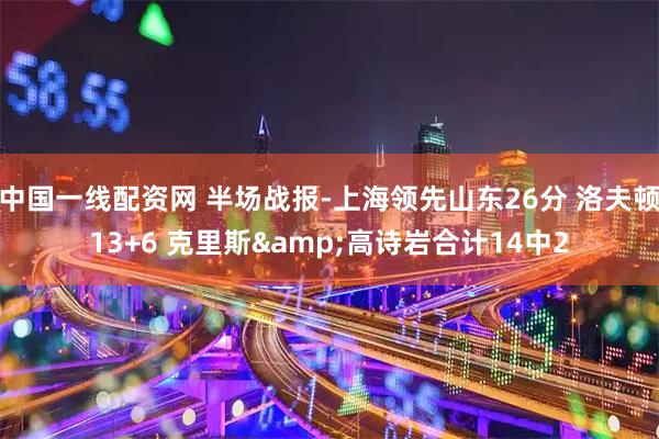 中国一线配资网 半场战报-上海领先山东26分 洛夫顿13+6 克里斯&高诗岩合计14中2