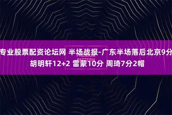 专业股票配资论坛网 半场战报-广东半场落后北京9分 胡明轩12+2 雷蒙10分 周琦7分2帽