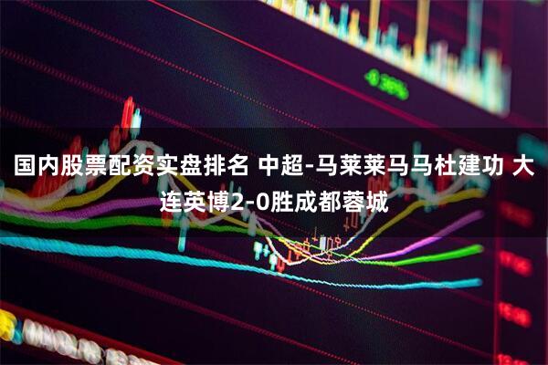 国内股票配资实盘排名 中超-马莱莱马马杜建功 大连英博2-0胜成都蓉城
