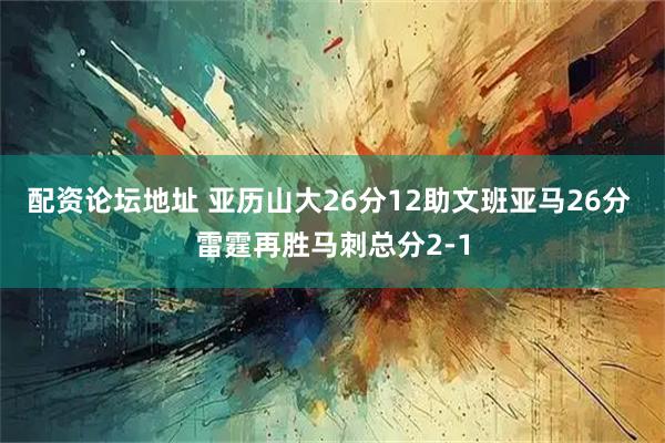 配资论坛地址 亚历山大26分12助文班亚马26分 雷霆再胜马刺总分2-1