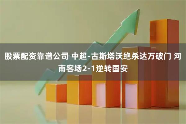 股票配资靠谱公司 中超-古斯塔沃绝杀达万破门 河南客场2-1逆转国安