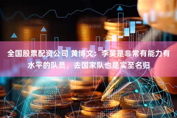 全国股票配资公司 黄博文：李昊是非常有能力有水平的队员，去国家队也是实至名归